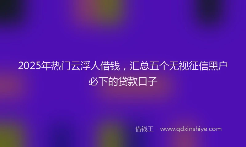 2025年热门云浮人借钱，汇总五个无视征信黑户必下的贷款口子