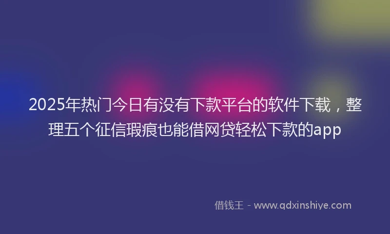 2025年热门今日有没有下款平台的软件下载，整理五个征信瑕疵也能借网贷轻松下款的app