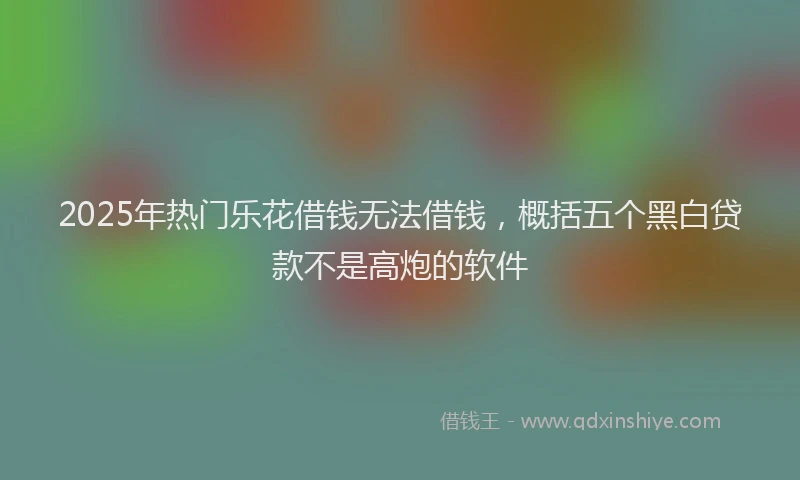 2025年热门乐花借钱无法借钱，概括五个黑白贷款不是高炮的软件