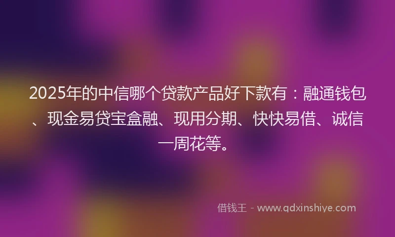 2025年的中信哪个贷款产品好下款有：融通钱包、现金易贷宝盒融、现用分期、快快易借、诚信一周花等。