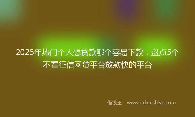 2025年热门个人想贷款哪个容易下款，盘点5个不看征信网贷平台放款快的平台