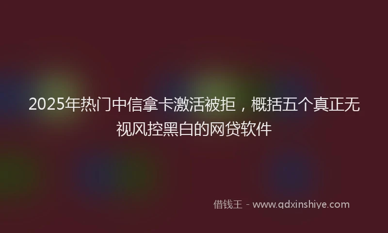 2025年热门中信拿卡激活被拒，概括五个真正无视风控黑白的网贷软件