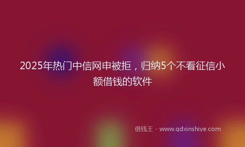 2025年热门中信网申被拒，归纳5个不看征信小额借钱的软件