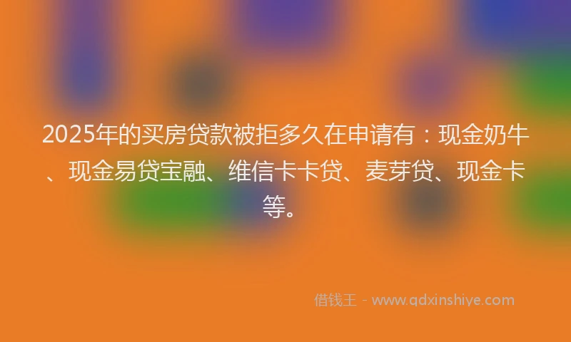 2025年的买房贷款被拒多久在申请有：现金奶牛、现金易贷宝融、维信卡卡贷、麦芽贷、现金卡等。