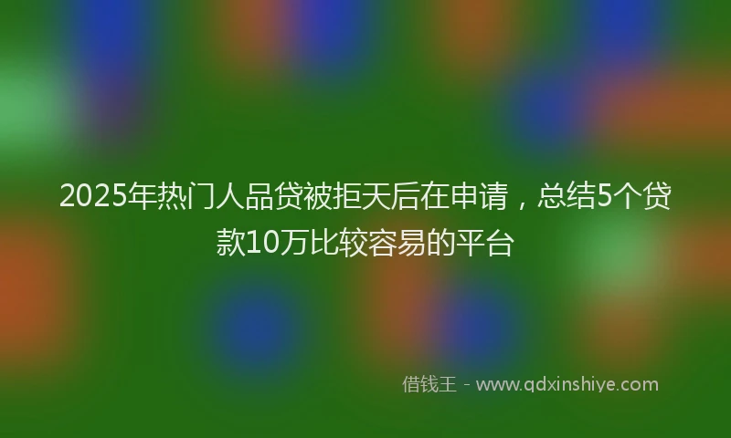 2025年热门人品贷被拒天后在申请，总结5个贷款10万比较容易的平台