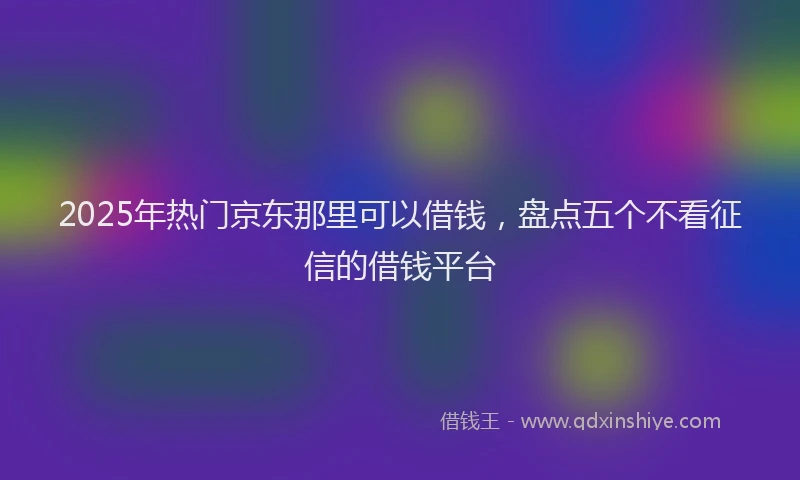 2025年热门京东那里可以借钱，盘点五个不看征信的借钱平台