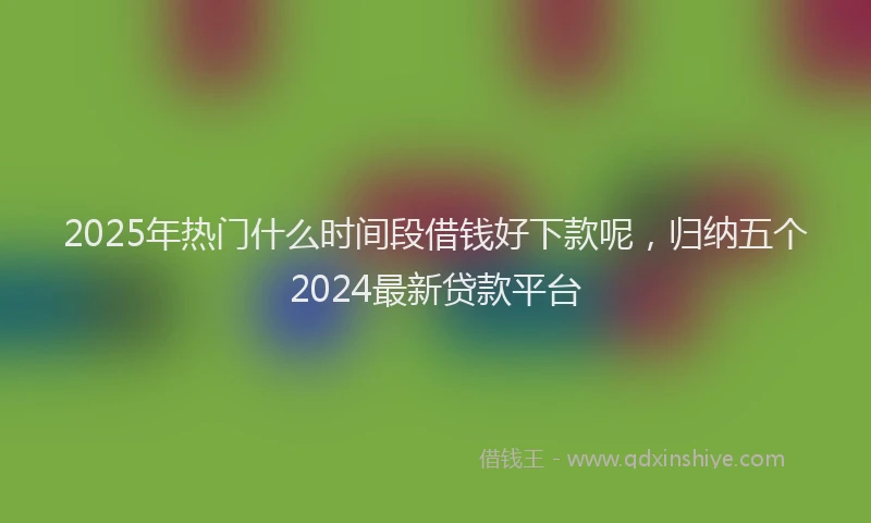 2025年热门什么时间段借钱好下款呢，归纳五个2024最新贷款平台
