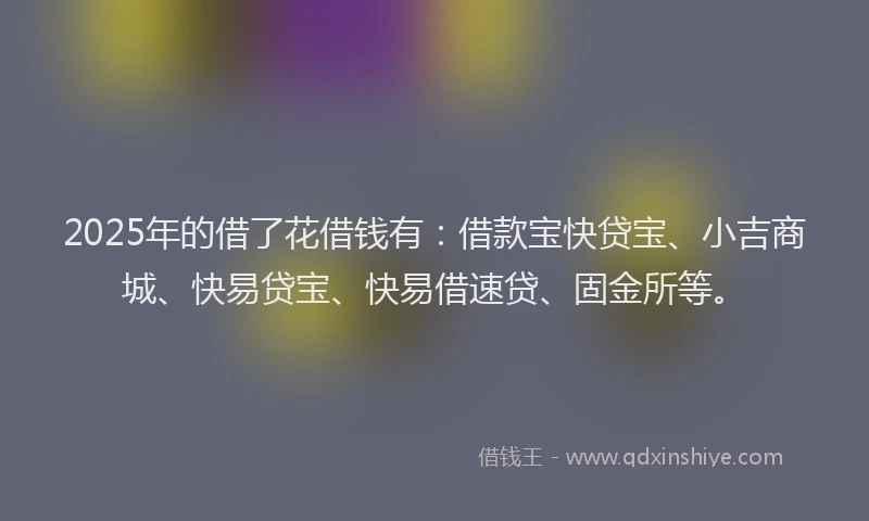 2025年的借了花借钱有：借款宝快贷宝、小吉商城、快易贷宝、快易借速贷、固金所等。