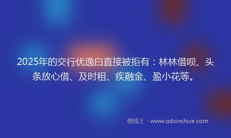 2025年的交行优逸白直接被拒有：林林借呗、头条放心借、及时租、疾融金、盈小花等。