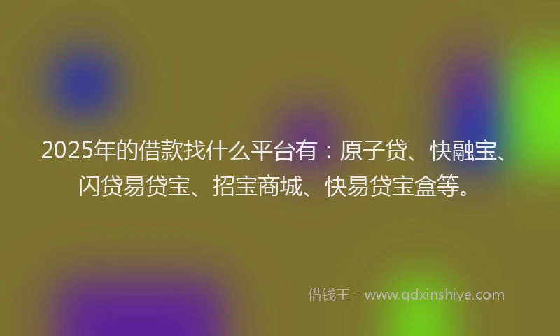 2025年的借款找什么平台有：原子贷、快融宝、闪贷易贷宝、招宝商城、快易贷宝盒等。