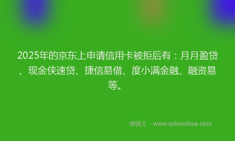 2025年的京东上申请信用卡被拒后有：月月盈贷、现金侠速贷、捷信易借、度小满金融、融资易等。