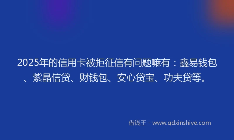 2025年的信用卡被拒征信有问题嘛有：鑫易钱包、紫晶信贷、财钱包、安心贷宝、功夫贷等。