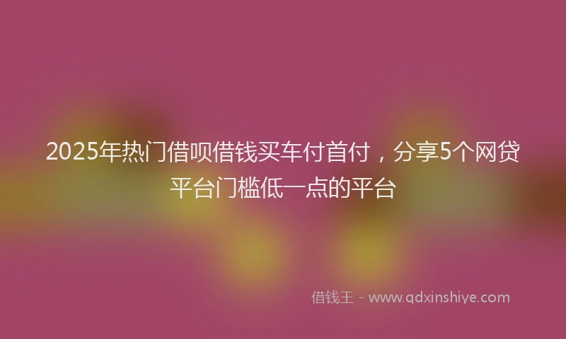 2025年热门借呗借钱买车付首付，分享5个网贷平台门槛低一点的平台