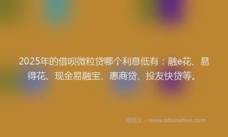 2025年的借呗微粒贷哪个利息低有：融e花、易得花、现金易融宝、惠商贷、投友快贷等。