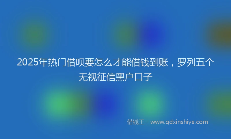 2025年热门借呗要怎么才能借钱到账，罗列五个无视征信黑户口子