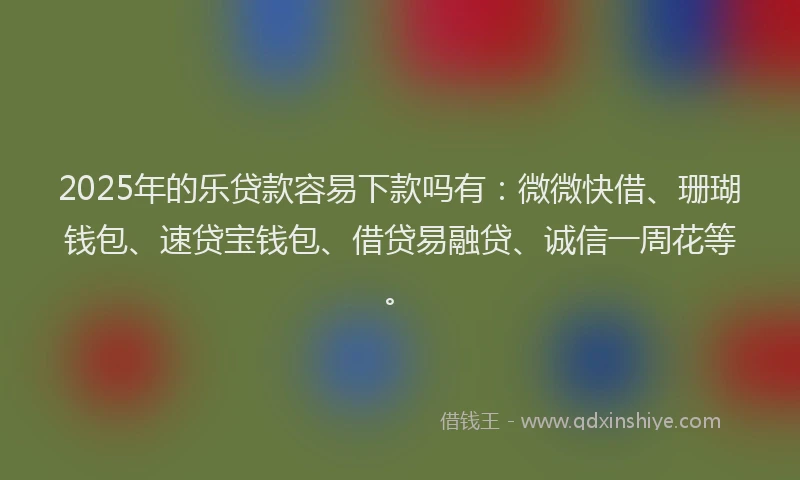 2025年的乐贷款容易下款吗有：微微快借、珊瑚钱包、速贷宝钱包、借贷易融贷、诚信一周花等。
