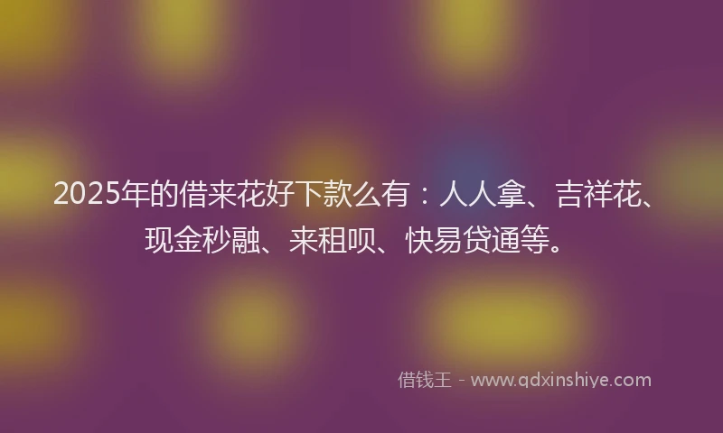 2025年的借来花好下款么有：人人拿、吉祥花、现金秒融、来租呗、快易贷通等。