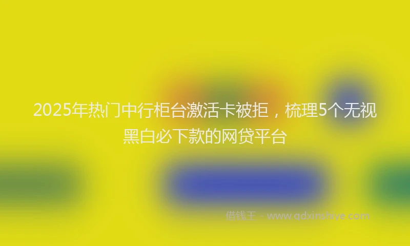 2025年热门中行柜台激活卡被拒，梳理5个无视黑白必下款的网贷平台