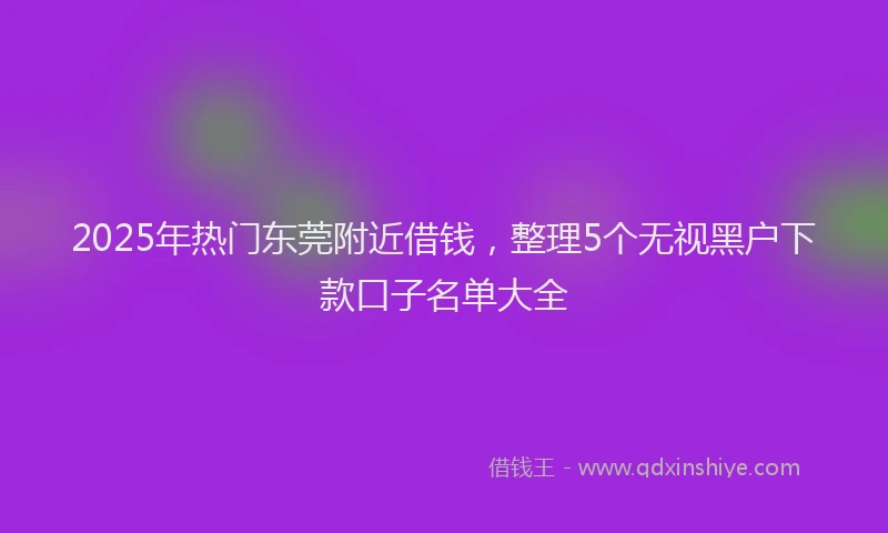 2025年热门东莞附近借钱，整理5个无视黑户下款口子名单大全