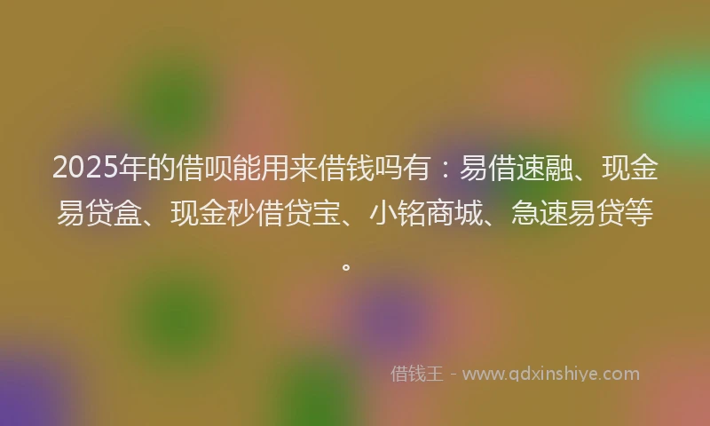 2025年的借呗能用来借钱吗有：易借速融、现金易贷盒、现金秒借贷宝、小铭商城、急速易贷等。