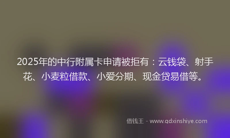 2025年的中行附属卡申请被拒有：云钱袋、射手花、小麦粒借款、小爱分期、现金贷易借等。