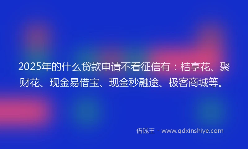 2025年的什么贷款申请不看征信有：桔享花、聚财花、现金易借宝、现金秒融途、极客商城等。