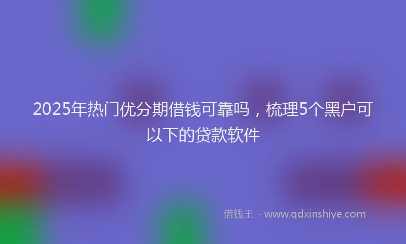 2025年热门优分期借钱可靠吗，梳理5个黑户可以下的贷款软件