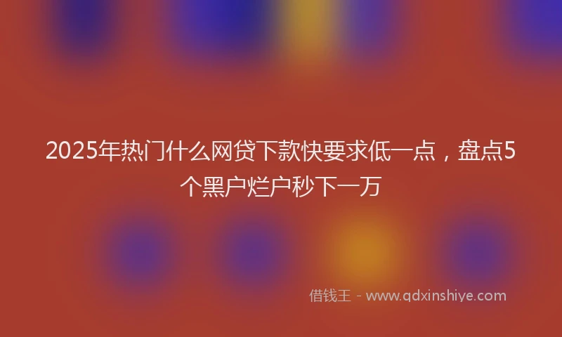 2025年热门什么网贷下款快要求低一点，盘点5个黑户烂户秒下一万