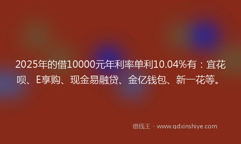 2025年的借10000元年利率单利10.04%有：宜花呗、E享购、现金易融贷、金亿钱包、新一花等。