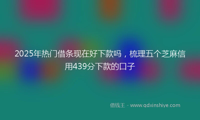 2025年热门借条现在好下款吗，梳理五个芝麻信用439分下款的口子