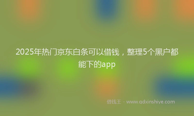 2025年热门京东白条可以借钱，整理5个黑户都能下的app