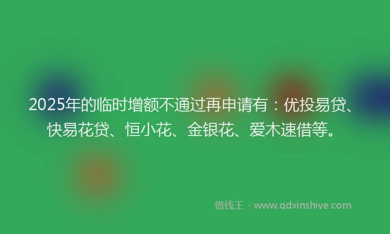 2025年的临时增额不通过再申请有：优投易贷、快易花贷、恒小花、金银花、爱木速借等。