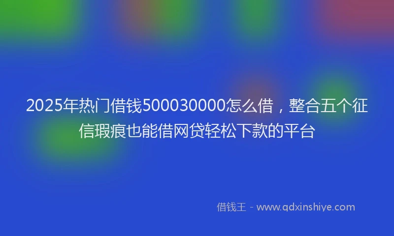 2025年热门借钱500030000怎么借，整合五个征信瑕疵也能借网贷轻松下款的平台