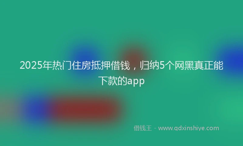 2025年热门住房抵押借钱，归纳5个网黑真正能下款的app