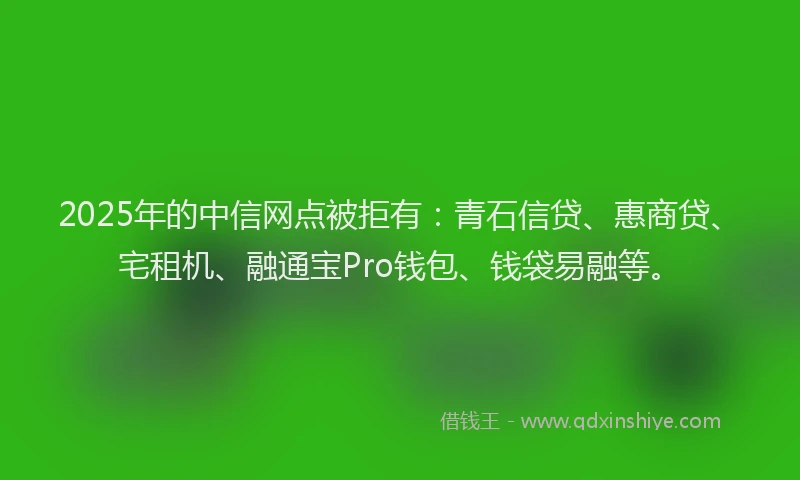 2025年的中信网点被拒有：青石信贷、惠商贷、宅租机、融通宝Pro钱包、钱袋易融等。