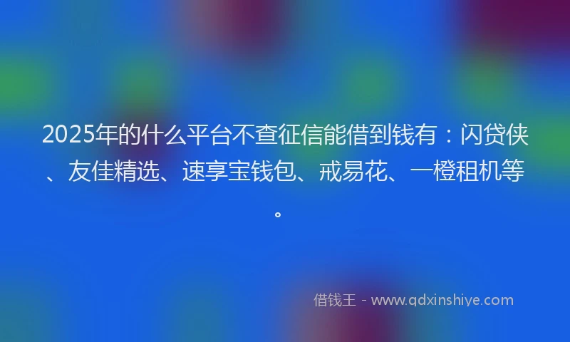 2025年的什么平台不查征信能借到钱有：闪贷侠、友佳精选、速享宝钱包、戒易花、一橙租机等。