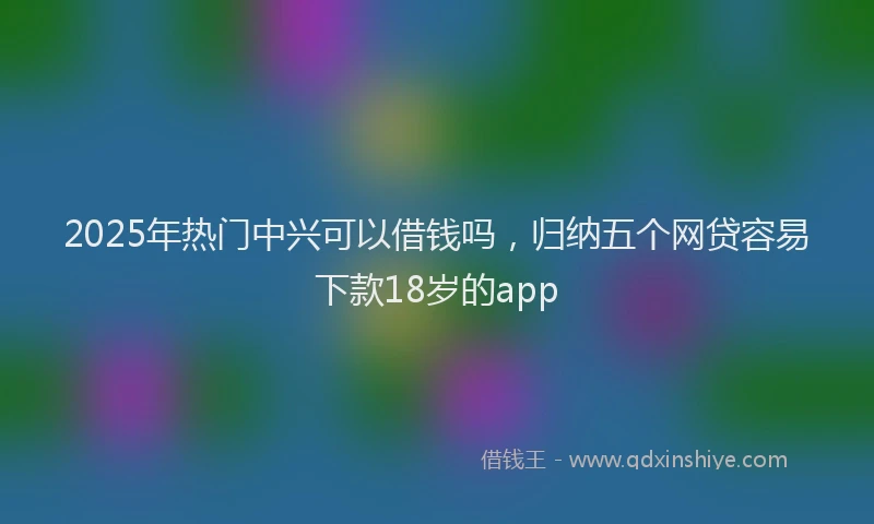 2025年热门中兴可以借钱吗，归纳五个网贷容易下款18岁的app