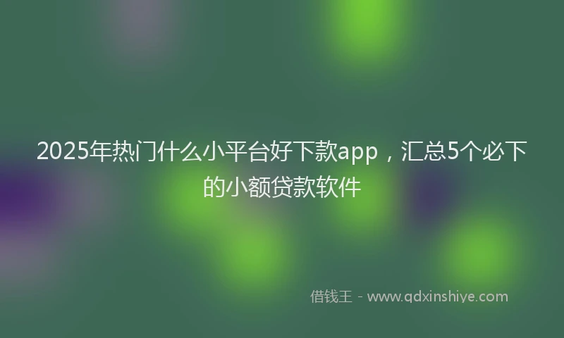 2025年热门什么小平台好下款app，汇总5个必下的小额贷款软件