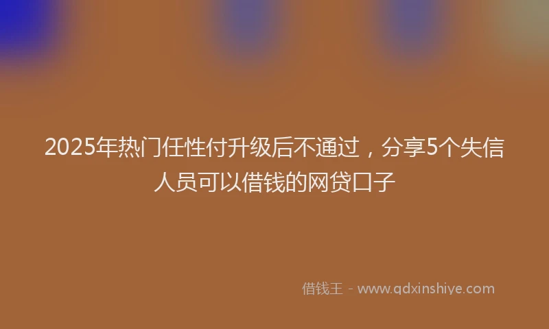 2025年热门任性付升级后不通过，分享5个失信人员可以借钱的网贷口子