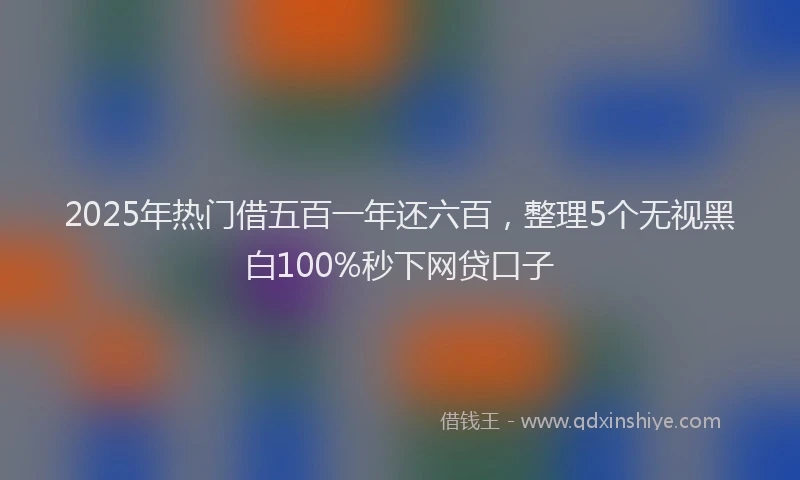 2025年热门借五百一年还六百，整理5个无视黑白100%秒下网贷口子