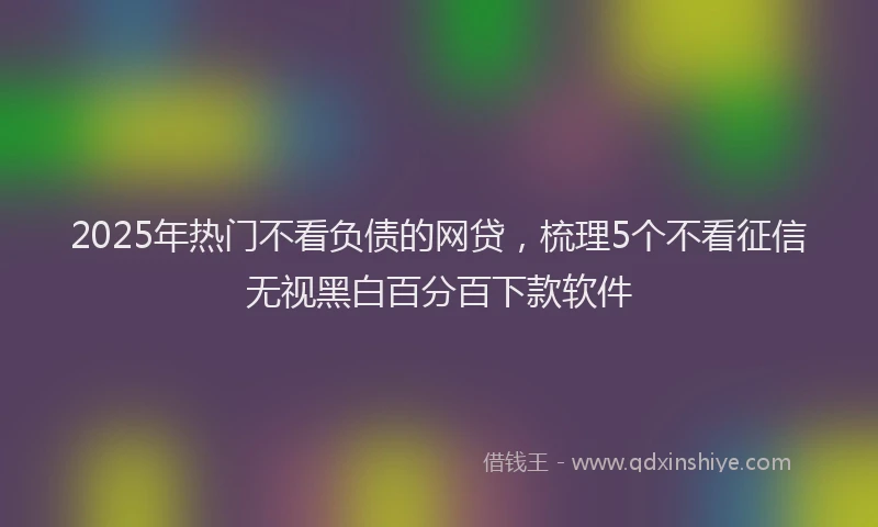 2025年热门不看负债的网贷，梳理5个不看征信无视黑白百分百下款软件