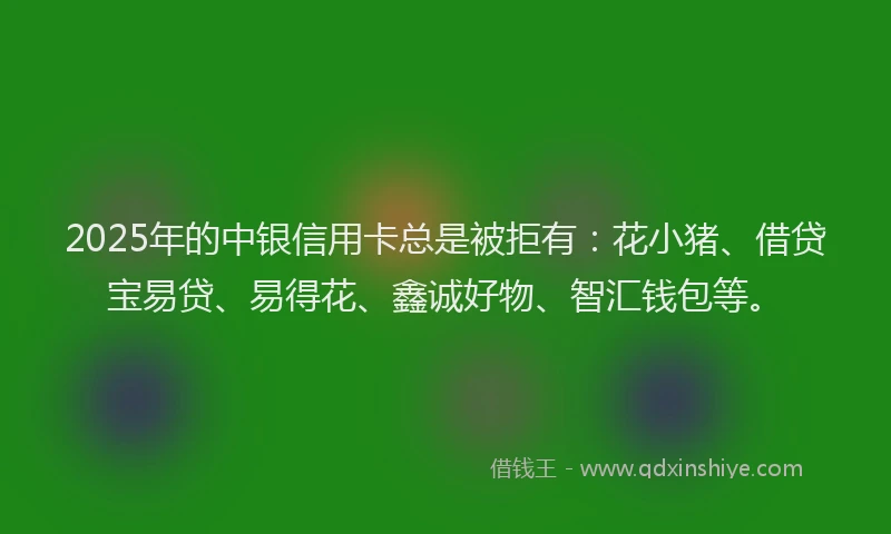 2025年的中银信用卡总是被拒有：花小猪、借贷宝易贷、易得花、鑫诚好物、智汇钱包等。