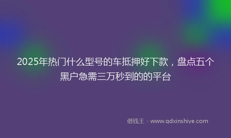 2025年热门什么型号的车抵押好下款，盘点五个黑户急需三万秒到的的平台