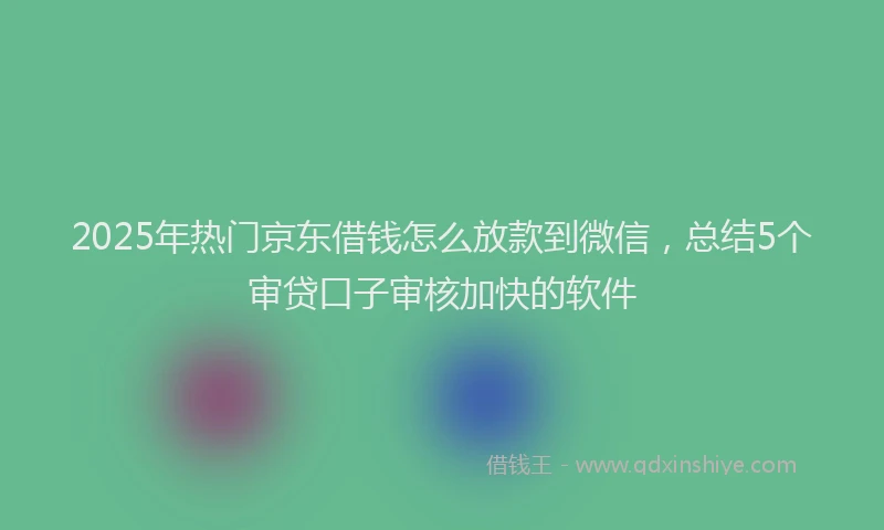 2025年热门京东借钱怎么放款到微信，总结5个审贷口子审核加快的软件