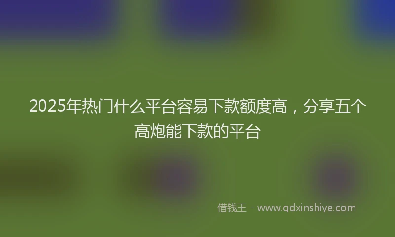 2025年热门什么平台容易下款额度高，分享五个高炮能下款的平台