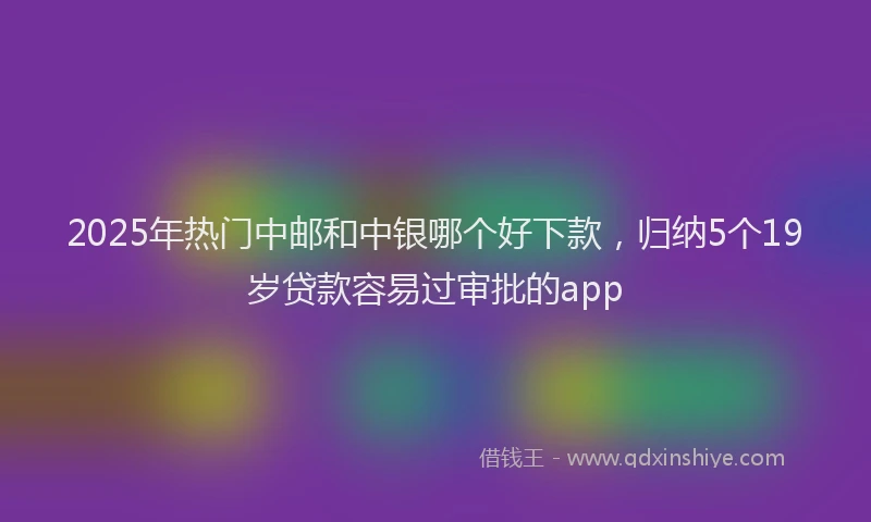 2025年热门中邮和中银哪个好下款，归纳5个19岁贷款容易过审批的app