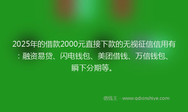 2025年的借款2000元直接下款的无视征信信用有：融资易贷、闪电钱包、美团借钱、万信钱包、瞬下分期等。