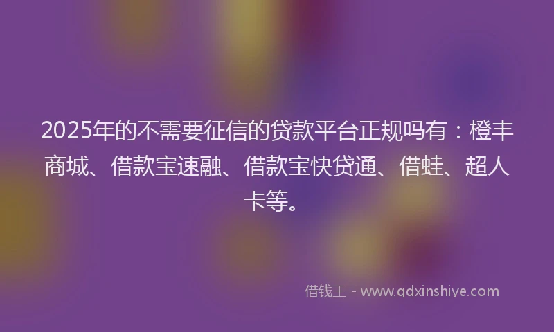 2025年的不需要征信的贷款平台正规吗有：橙丰商城、借款宝速融、借款宝快贷通、借蛙、超人卡等。