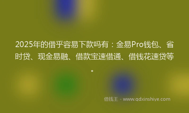 2025年的借乎容易下款吗有：金易Pro钱包、省时贷、现金易融、借款宝速借通、借钱花速贷等。