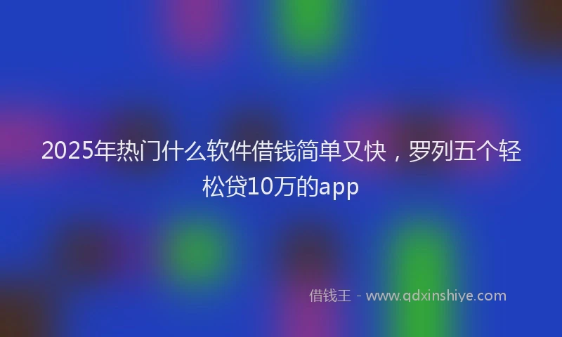 2025年热门什么软件借钱简单又快，罗列五个轻松贷10万的app